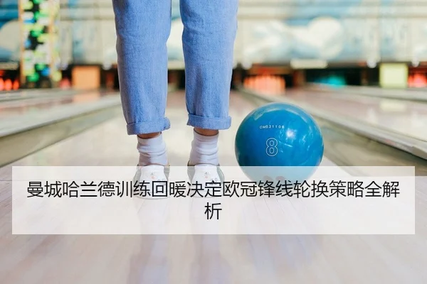曼城哈兰德训练回暖决定欧冠锋线轮换策略全解析